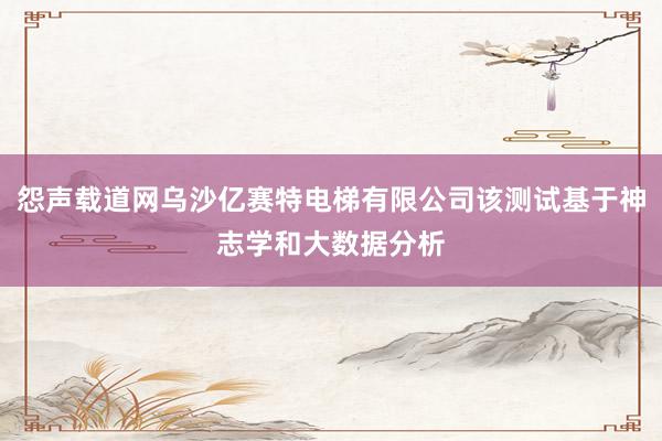 怨声载道网乌沙亿赛特电梯有限公司该测试基于神志学和大数据分析